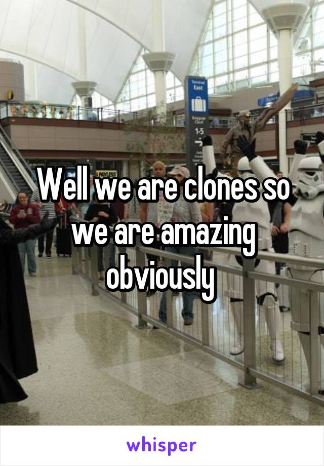 Well we are clones so we are amazing obviously 