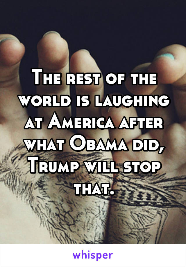 The rest of the world is laughing at America after what Obama did, Trump will stop that.