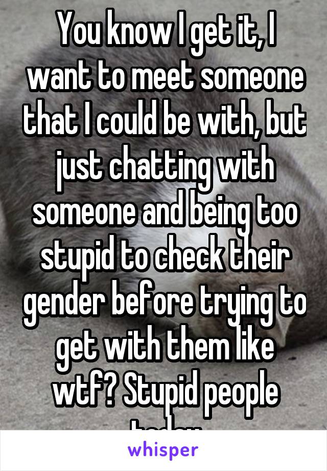 You know I get it, I want to meet someone that I could be with, but just chatting with someone and being too stupid to check their gender before trying to get with them like wtf? Stupid people today