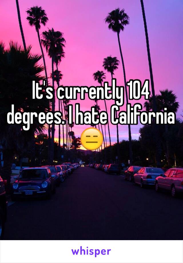 It's currently 104 degrees. I hate California 😑