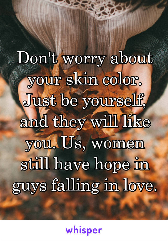 Don't worry about your skin color. Just be yourself, and they will like you. Us, women still have hope in guys falling in love.