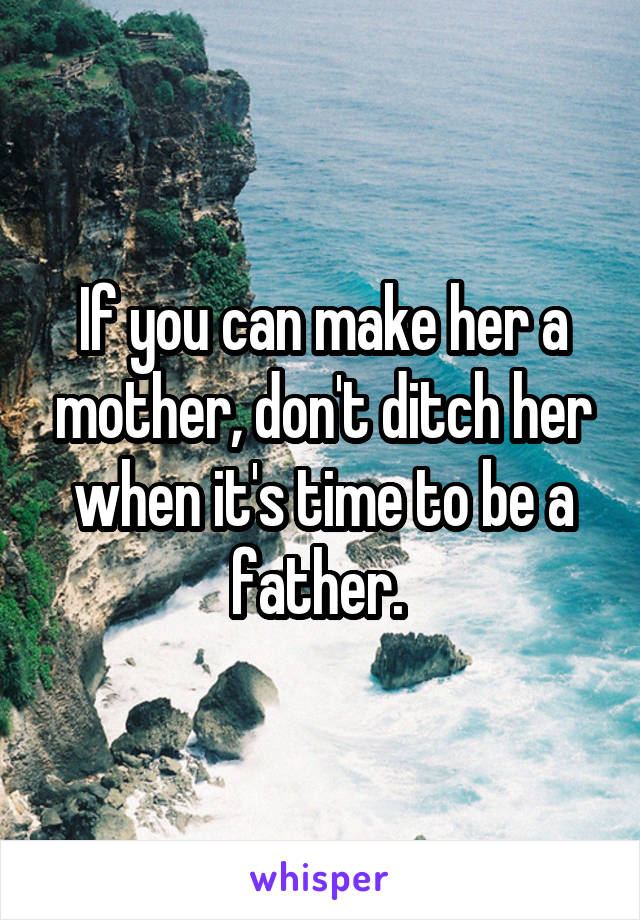 If you can make her a mother, don't ditch her when it's time to be a father. 