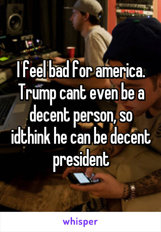 I feel bad for america. Trump cant even be a decent person, so idthink he can be decent president