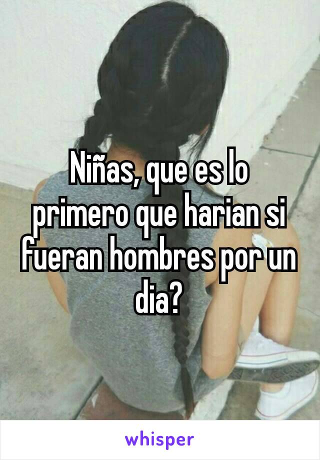 Niñas, que es lo primero que harian si fueran hombres por un dia?