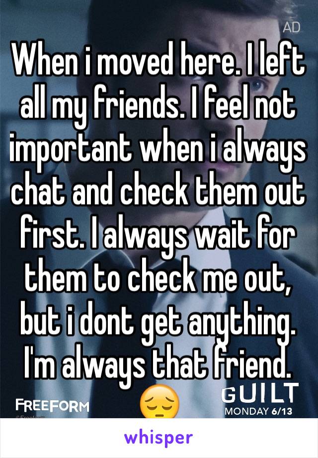 When i moved here. I left all my friends. I feel not important when i always chat and check them out first. I always wait for them to check me out, but i dont get anything. I'm always that friend. 😔