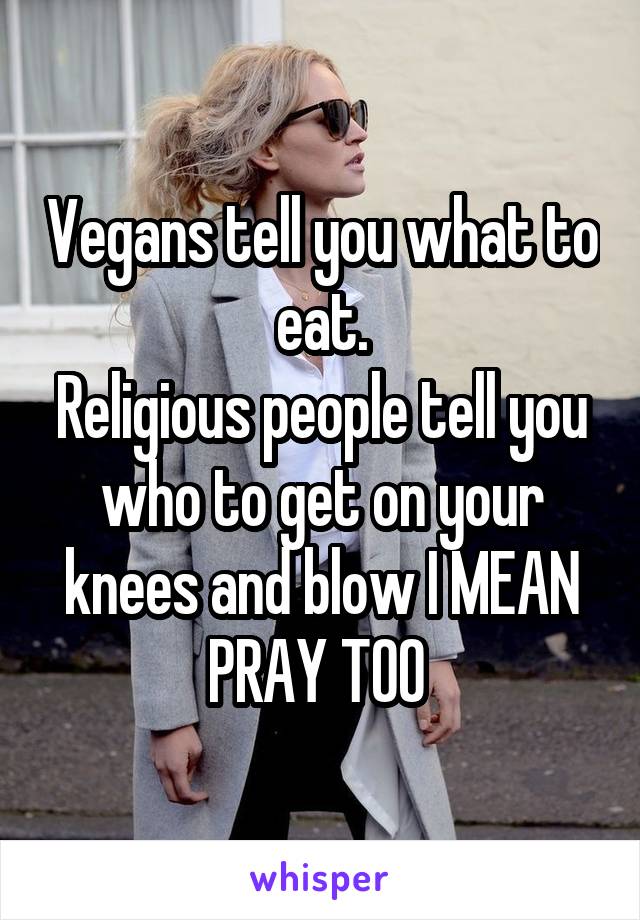 Vegans tell you what to eat.
Religious people tell you who to get on your knees and blow I MEAN PRAY TOO 