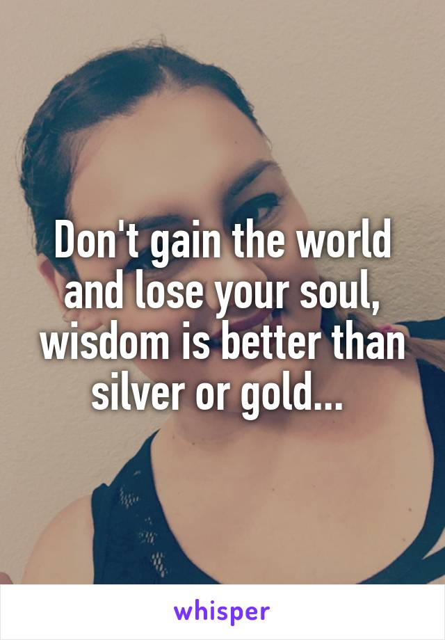 Don't gain the world and lose your soul, wisdom is better than silver or gold... 