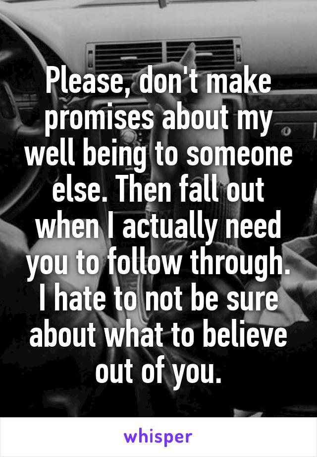 Please, don't make promises about my well being to someone else. Then fall out when I actually need you to follow through. I hate to not be sure about what to believe out of you.