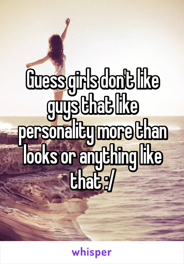 Guess girls don't like guys that like personality more than looks or anything like that :/