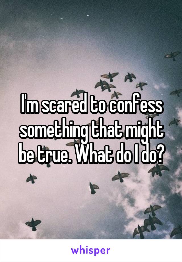 I'm scared to confess something that might be true. What do I do?