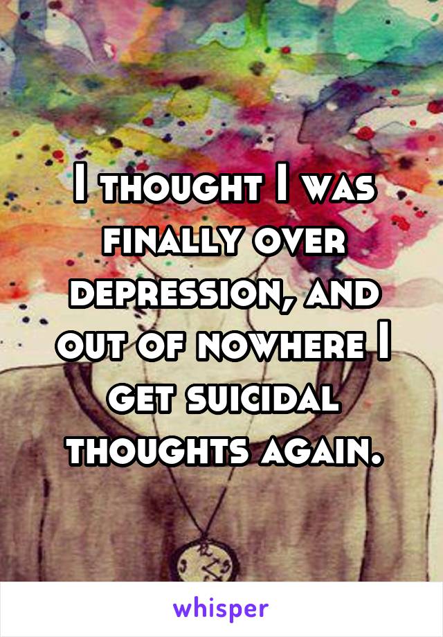 I thought I was finally over depression, and out of nowhere I get suicidal thoughts again.