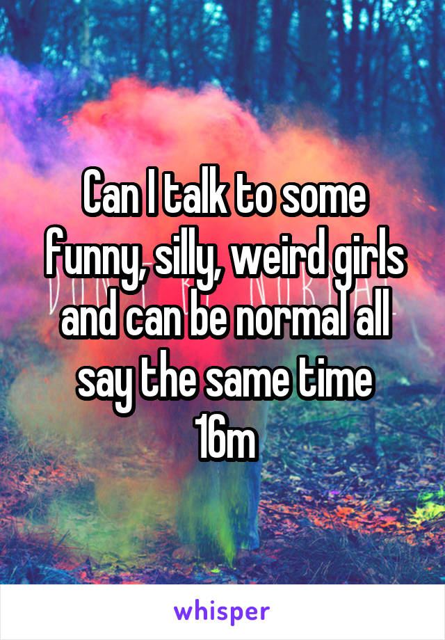 Can I talk to some funny, silly, weird girls and can be normal all say the same time
16m