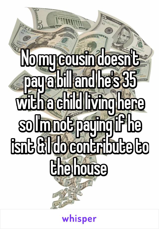 No my cousin doesn't pay a bill and he's 35 with a child living here so I'm not paying if he isnt & I do contribute to the house 
