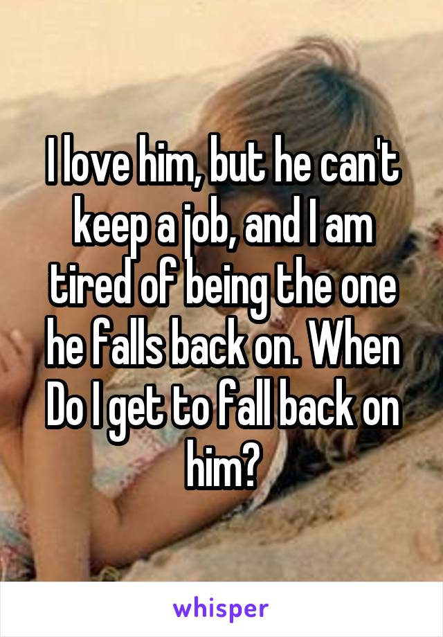 I love him, but he can't keep a job, and I am tired of being the one he falls back on. When Do I get to fall back on him?