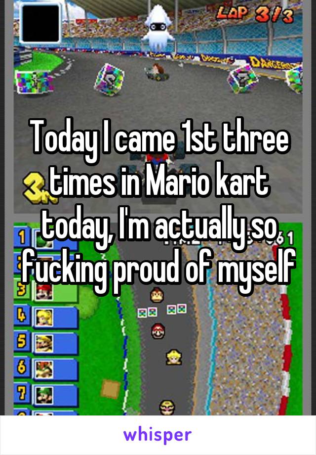 Today I came 1st three times in Mario kart today, I'm actually so fucking proud of myself 