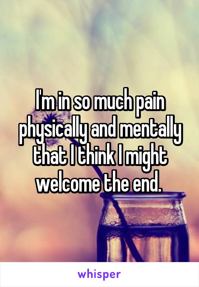 I'm in so much pain physically and mentally that I think I might welcome the end. 