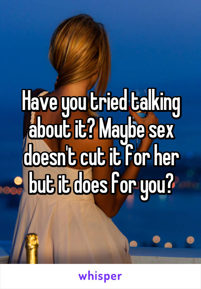 Have you tried talking about it? Maybe sex doesn't cut it for her but it does for you?