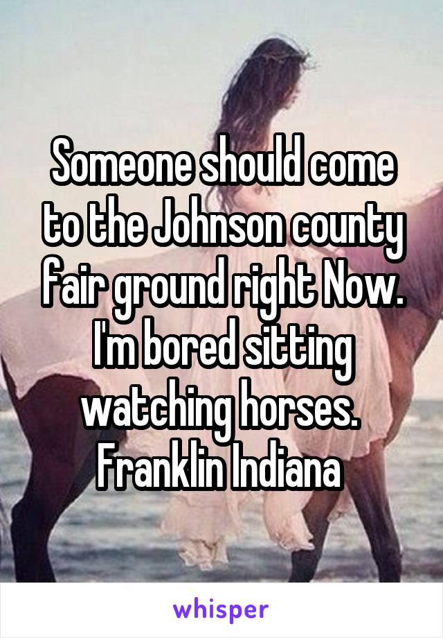 Someone should come to the Johnson county fair ground right Now. I'm bored sitting watching horses. 
Franklin Indiana 