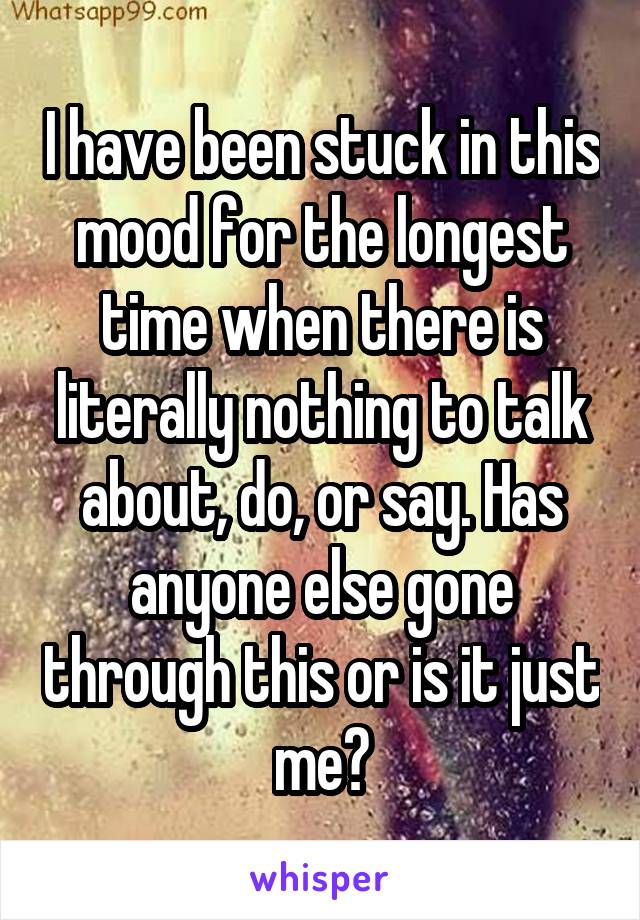 I have been stuck in this mood for the longest time when there is literally nothing to talk about, do, or say. Has anyone else gone through this or is it just me?