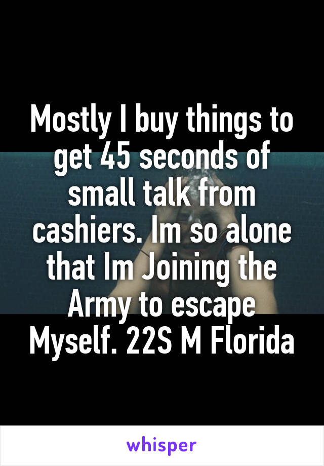 Mostly I buy things to get 45 seconds of small talk from cashiers. Im so alone that Im Joining the Army to escape Myself. 22S M Florida