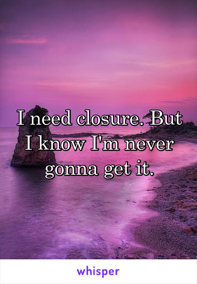 I need closure. But I know I'm never gonna get it.