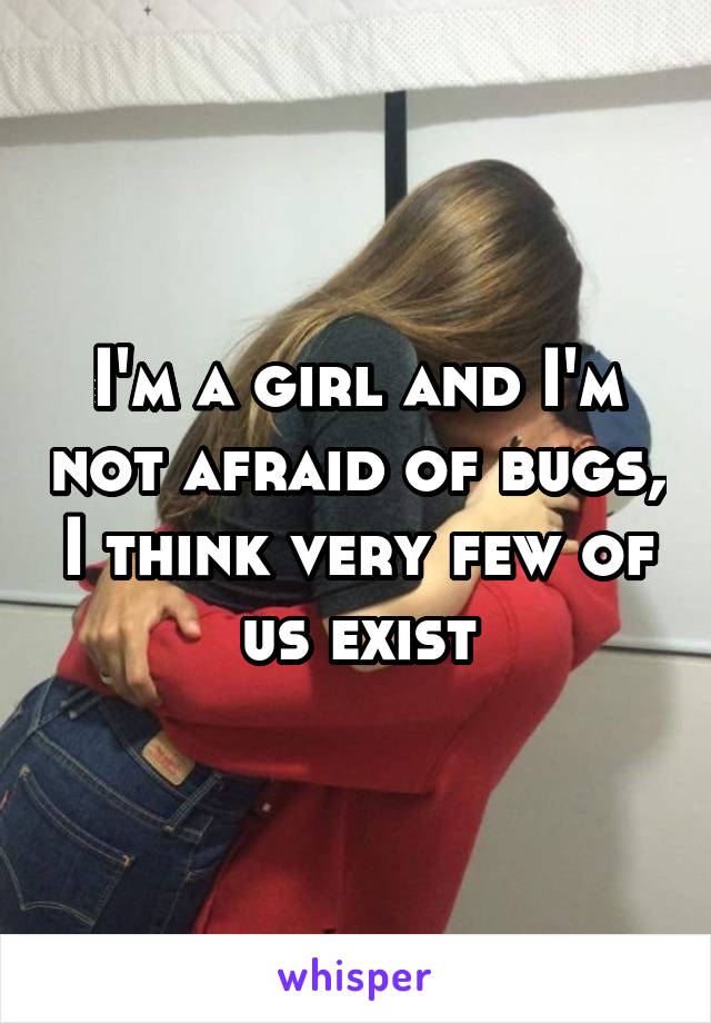 I'm a girl and I'm not afraid of bugs, I think very few of us exist