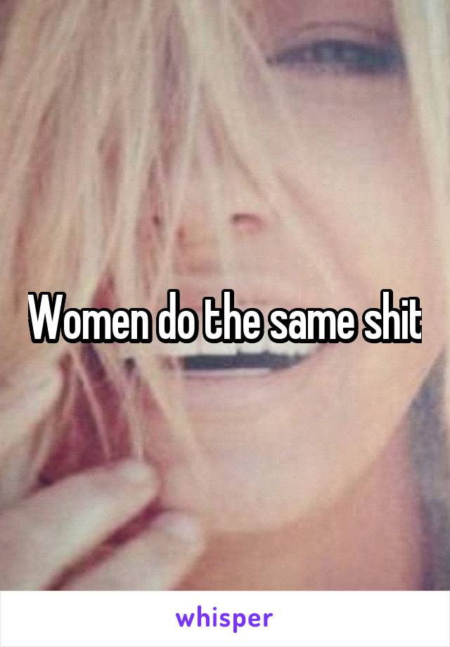 Women do the same shit