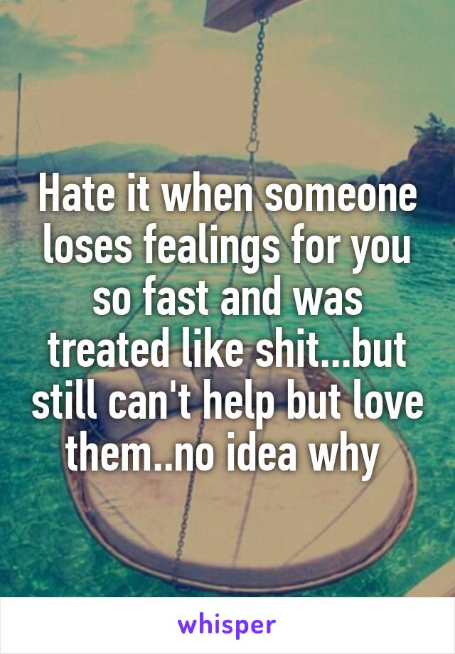 Hate it when someone loses fealings for you so fast and was treated like shit...but still can't help but love them..no idea why 