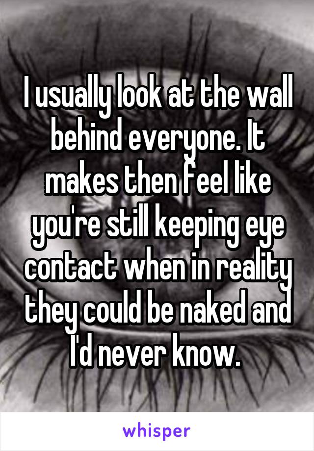 I usually look at the wall behind everyone. It makes then feel like you're still keeping eye contact when in reality they could be naked and I'd never know. 