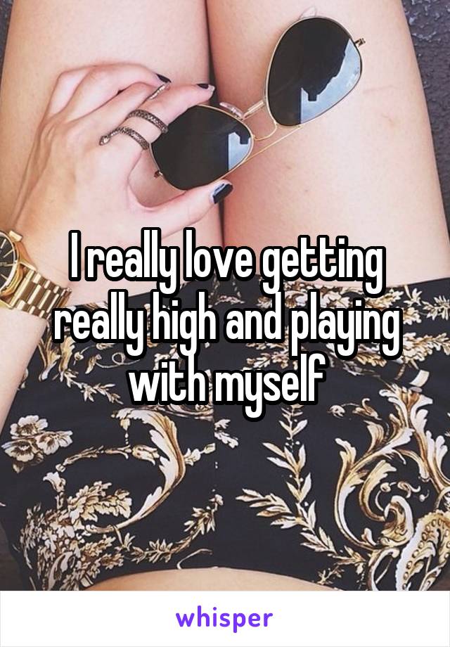 I really love getting really high and playing with myself