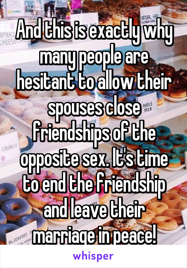 And this is exactly why many people are hesitant to allow their spouses close friendships of the opposite sex. It's time to end the friendship and leave their marriage in peace!