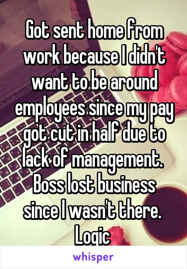 Got sent home from work because I didn't want to be around employees since my pay got cut in half due to lack of management. 
Boss lost business since I wasn't there. 
Logic 