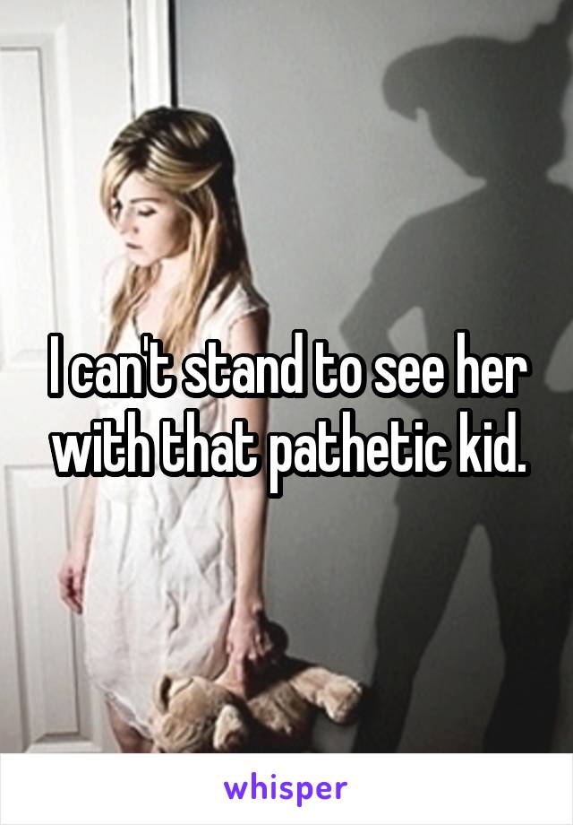 I can't stand to see her with that pathetic kid.