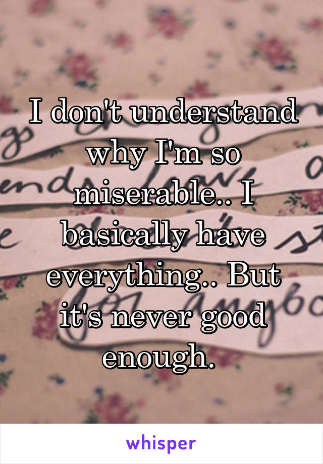 I don't understand why I'm so miserable.. I basically have everything.. But it's never good enough. 