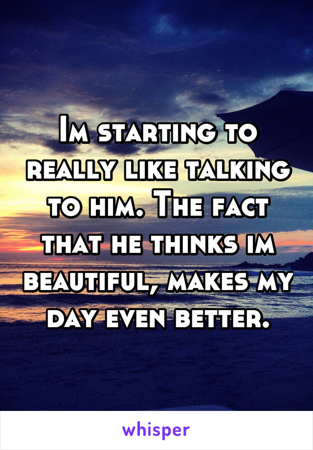 Im starting to really like talking to him. The fact that he thinks im beautiful, makes my day even better.