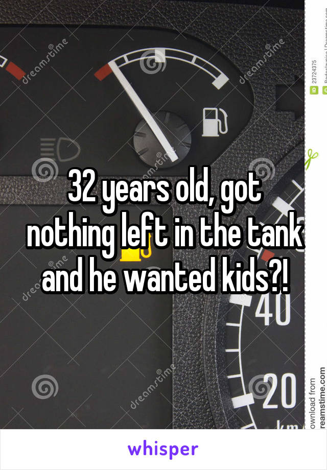 32 years old, got nothing left in the tank and he wanted kids?!