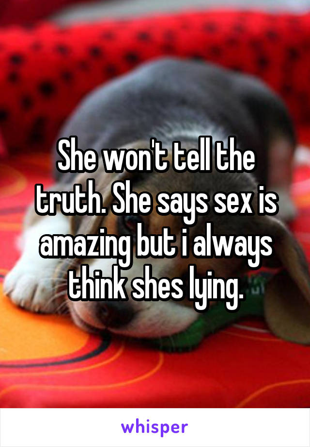 She won't tell the truth. She says sex is amazing but i always think shes lying.