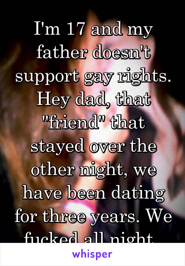 I'm 17 and my father doesn't support gay rights. Hey dad, that "friend" that stayed over the other night, we have been dating for three years. We fucked all night. 