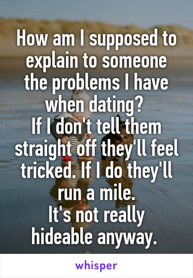 How am I supposed to explain to someone the problems I have when dating? 
If I don't tell them straight off they'll feel tricked. If I do they'll run a mile.
It's not really hideable anyway. 