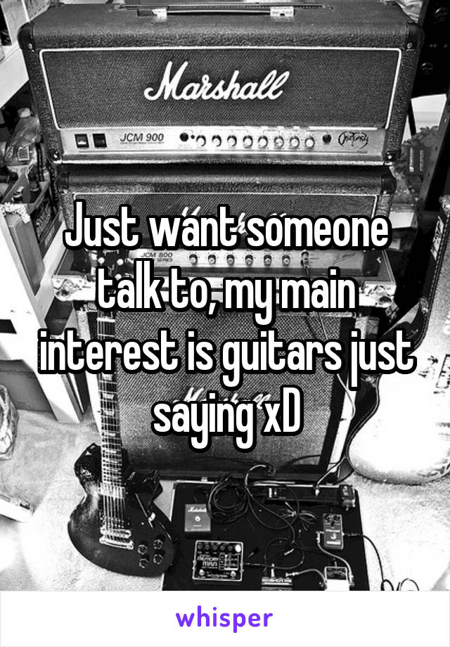 Just want someone talk to, my main interest is guitars just saying xD