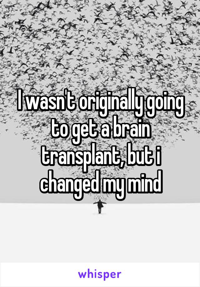 I wasn't originally going to get a brain transplant, but i changed my mind