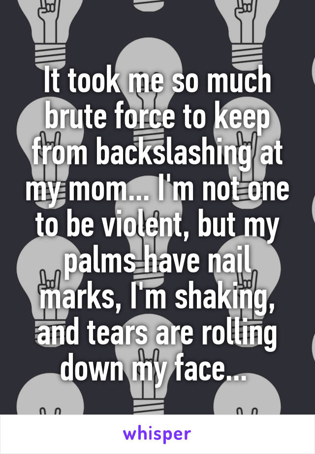 It took me so much brute force to keep from backslashing at my mom... I'm not one to be violent, but my palms have nail marks, I'm shaking, and tears are rolling down my face... 