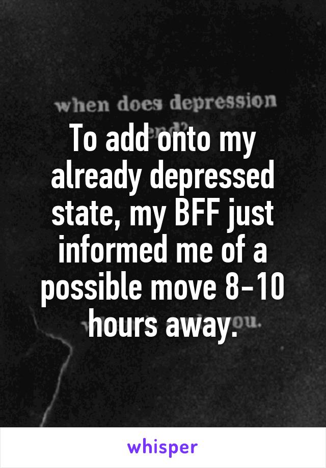 To add onto my already depressed state, my BFF just informed me of a possible move 8-10 hours away.