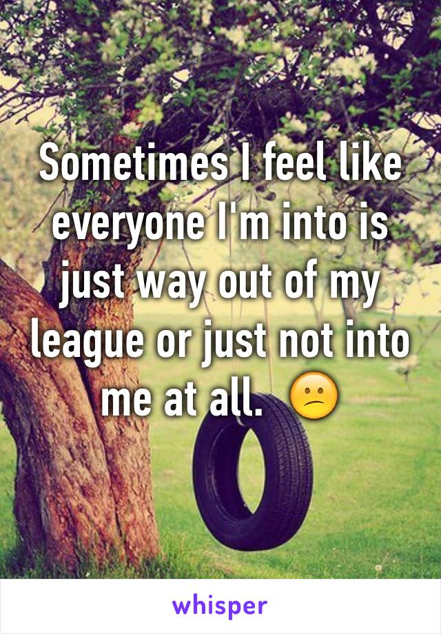 Sometimes I feel like everyone I'm into is just way out of my league or just not into me at all.  😕