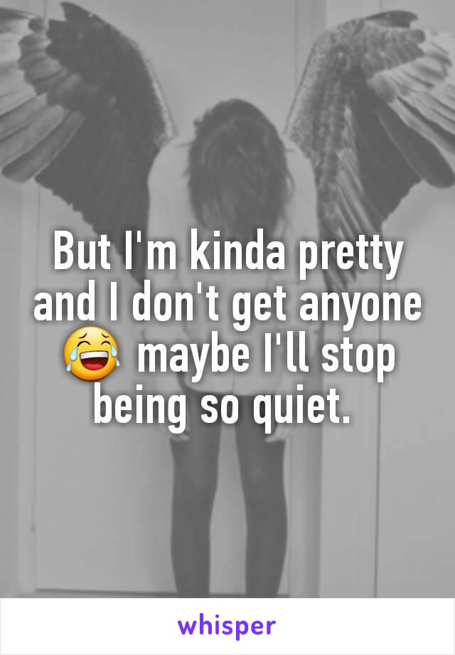 But I'm kinda pretty and I don't get anyone 😂 maybe I'll stop being so quiet. 