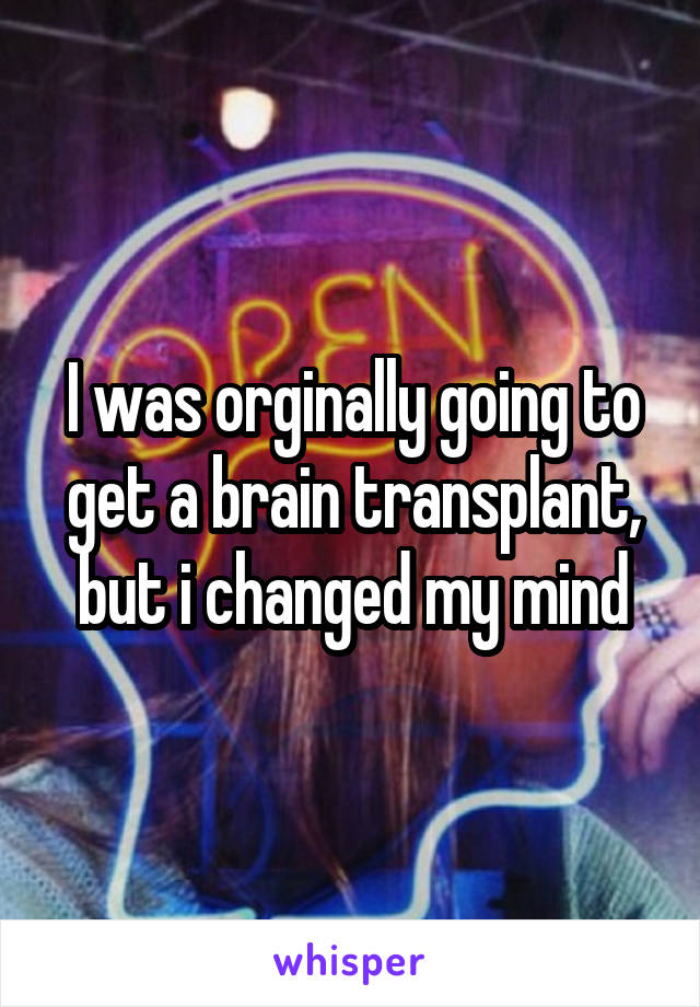 I was orginally going to get a brain transplant, but i changed my mind