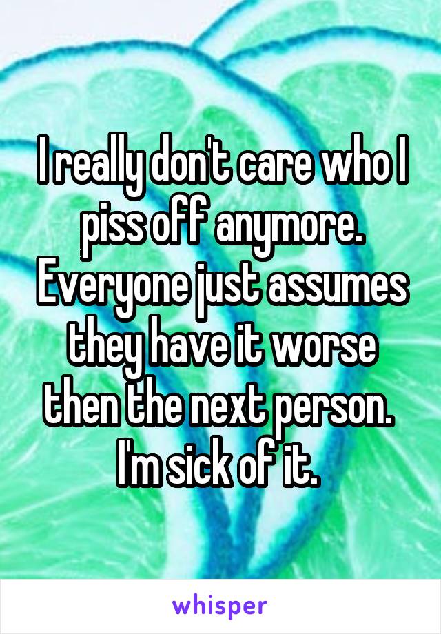 I really don't care who I piss off anymore. Everyone just assumes they have it worse then the next person. 
I'm sick of it. 