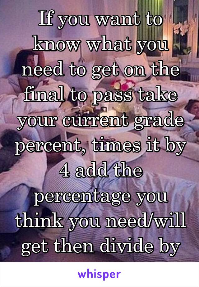 If you want to know what you need to get on the final to pass take your current grade percent, times it by 4 add the percentage you think you need/will get then divide by 5.