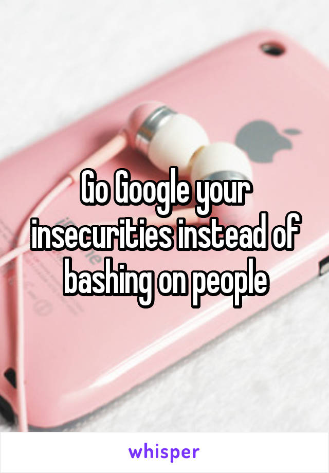 Go Google your insecurities instead of bashing on people