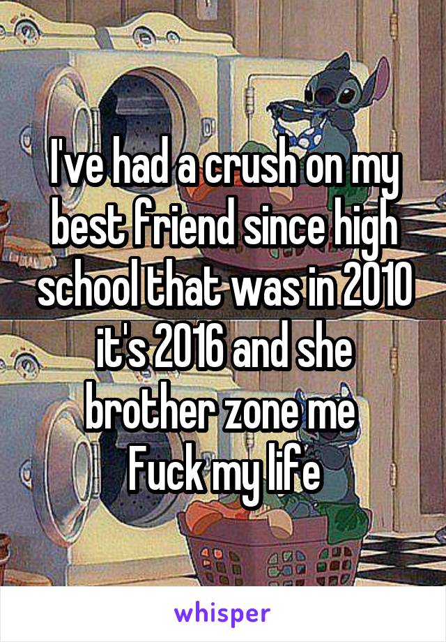 I've had a crush on my best friend since high school that was in 2010 it's 2016 and she brother zone me 
Fuck my life